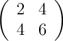 \left( \begin{array}{cc} 2 & 4\\ 4 & 6 \end{array}\right)