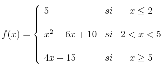  
f(x)= \left\{ \begin{array}{lcc}
              5 &   si  & x \leq 2 \\
              \\ x^2-6x+10 &  si & 2 < x < 5 \\
              \\ 4x-15 &  si  & x \geq 5 
              \end{array}
    \right.
