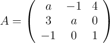 
A =
\left(
\begin{array}{ccc}
     a & -1 & 4
  \\ 3 & a & 0
  \\ -1 & 0 & 1
\end{array}
\right)
