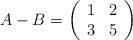 A - B = \left( \begin{array}{ccc}     1 & 2  \\ 3 & 5 \end{array} \right)