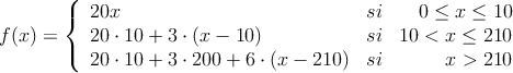 f(x)=\left\{
\begin{array}{lcr}
20x & si & 0 \leq x \leq 10 \\
20 \cdot 10 + 3 \cdot (x-10) & si & 10 < x \leq 210 \\
20 \cdot 10 + 3 \cdot 200 + 6 \cdot (x-210) & si & x>210
\end{array}
\right.