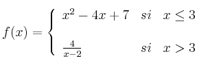 f(x)=
\left\{
\begin{array}{lcr}
 x^2-4x+7 & si &  x \leq 3 \\
\\ \frac{4}{x-2} & si &  x > 3 \\
\end{array}
\right. 
