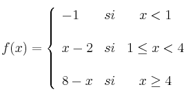 f(x)= \left\{ \begin{array}{lcc}
-1 & si & x < 1 \\
\\ x-2 & si & 1 \leq x < 4 \\
\\ 8-x & si & x \geq 4
\end{array}
\right.
f(x)= \left\{ \begin{array}{lcc}
-1 & si & x < 1 \\
\\ x-2 & si & 1 \leq x < 4 \\
\\ 8-x & si & x \geq 4
\end{array}
\right.