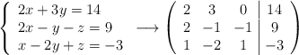 \left\{ \begin{array}{lll} 2x + 3y = 14 \\ 2x - y - z = 9 \\ x -2y + z = -3\end{array} \right. \longrightarrow \left( \begin{array}{ccc|c} 2 & 3 & 0 & 14 \\ 2 & -1 & -1 & 9 \\ 1& -2& 1 & -3\end{array} \right) \left\{ \begin{array}{lll} 2x + 3y = 14 \\ 2x - y - z = 9 \\ x -2y + z = -3\end{array} \right. \longrightarrow \left( \begin{array}{ccc|c} 2 & 3 & 0 & 14 \\ 2 & -1 & -1 & 9 \\ 1& -2& 1 & -3\end{array} \right)