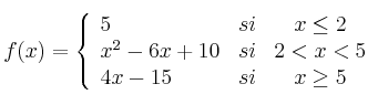  
f(x)= \left\{ \begin{array}{lcc}
              5 &   si  & x \leq 2 
              \\ x^2-6x+10 &  si & 2 < x < 5 
              \\ 4x-15 &  si  & x \geq 5 
              \end{array}
    \right.
